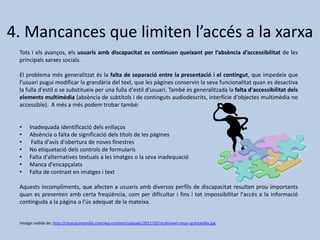 4. Mancances que limiten l’accés a la xarxa
Tots i els avanços, els usuaris amb discapacitat es continuen queixant per l’absència d’accessibilitat de les
principals xarxes socials.
El problema més generalitzat és la falta de separació entre la presentació i el contingut, que impedeix que
l'usuari pugui modificar la grandària del text, que les pàgines conservin la seva funcionalitat quan es desactiva
la fulla d'estil o se substitueix per una fulla d'estil d'usuari. També és generalitzada la falta d'accessibilitat dels
elements multimèdia (absència de subtítols i de continguts audiodescrits, interfície d'objectes multimèdia no
accessible). A més a més podem trobar també:
• Inadequada identificació dels enllaços
• Absència o falta de significació dels títols de les pàgines
• Falta d'avís d'obertura de noves finestres
• No etiquetació dels controls de formularis
• Falta d'alternatives textuals a les imatges o la seva inadequació
• Manca d'encapçalats
• Falta de contrast en imatges i text
Aquests incompliments, que afecten a usuaris amb diversos perfils de discapacitat resulten prou importants
quan es presenten amb certa freqüència, com per dificultar i fins i tot impossibilitar l'accés a la informació
continguda a la pàgina o l'ús adequat de la mateixa.
Imatge cedida de: http://cesarquintanilla.com/wp-content/uploads/2011/10/multinivel-cesar-quintanilla.jpg
 