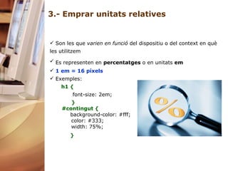 3.- Emprar unitats relatives Son les que  varien en funció  del dispositiu o del context en què les utilitzem  Es representen en  percentatges  o en unitats  em   1 em = 16 píxels   Exemples: h1 { font-size: 2em; } #contingut {         background-color: #fff;         color: #333;         width: 75%;    }     