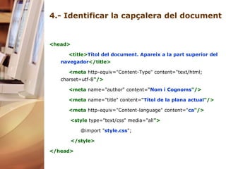 4.-  Identificar la capçalera del document <head> <title> Títol del document. Apareix a la part superior del navegador </title> <meta  http-equiv="Content-Type" content="text/html; charset=utf-8 "/> <meta  name="author" content=“ Nom i Cognoms "/> <meta  name="title" content=“ Títol de la plana actual "/> <meta   http-equiv="Content-language" content=" ca "/> <style   type="text/css" media="all "> @import " style.css "; </style> </head> 