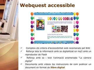 Webquest accessible Compleix els criteris d’accessibilitat web recomanats pel WAI Reforça tota la informació amb so digitalitzat en mp3 amb un reproductor de Flash Reforça amb so i text l'animació anomenada “La càmera digital”  Documenta amb vídeos les instruccions de com publicar un document en format de  llibre digital 