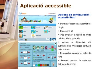 Aplicació accessible Opcions de configuració i accessibilitat: Permet l’escaneig automàtic i dirigit Incorpora só Pot ampliar o reduir la mida del text de la pantalla Activa o desactiva els subtítols i els missatges textuals dels botons Es possible canviar el color de fons  Permet canviar la velocitat del joc o l’exercici   