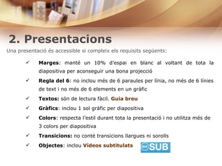 2. Presentacions Una presentació és accessible si compleix els requisits següents: Marges : manté un 10% d’espai en blanc al voltant de tota la diapositiva per aconseguir una bona projecció Regla del 6 : no inclou més de  6 paraules per línia, no més de 6 línies de text i no més de 6 elements en un gràfic  Textos:  són de lectura fàcil.   Guia breu Gràfics : inclou  1 sol gràfic per diapositiva Colors : r especta l’estil durant tota la presentació i no utilitza més de 3 colors per diapositiva Transicions:  no conté transicions llargues ni sorolls  Objectes : inclou  Vídeos subtitulats 