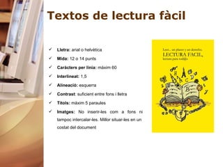Textos de lectura fàcil Lletra:  arial o helvètica Mida:  12 o 14 punts Caràcters per línia:  màxim 60 Interlineat:  1,5 Alineació:  esquerra Contrast : suficient entre fons i lletra Títols:  màxim 5 paraules Imatges:  No inserir-les com a fons ni tampoc intercalar-les. Millor situar-les en un  costat del document 