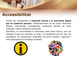 Accessibilitat   S’entén per accessibilitat la  capacitat d’accés a la informació digital   que té qualsevol persona , independentment de les seves limitacions físiques, intel·lectuals, tecnològiques, problemes derivats de l’edat avançada i també condicions ambientals. Tanmateix, en l’accessibilitat hi intervenen molts altres factors, com per exemple el tipus de contingut, la mida i la complexitat del lloc web, els navegadors, els reproductors multimèdia, les eines d’anàlisi i depuració i molt especialment la tecnologia utilitzada. 