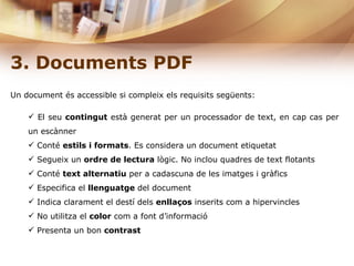 3. Documents PDF Un document és accessible si compleix els requisits següents: El seu  contingut  està generat per un processador de text, en cap cas per un escànner Conté  estils i formats . Es considera un document etiquetat  Segueix un  ordre de lectura  lògic. No inclou quadres de text flotants Conté  text alternatiu  per a cadascuna de les imatges i gràfics Especifica el  llenguatge  del document Indica clarament el destí dels  enllaços  inserits com a hipervincles  No utilitza el  color  com a font d’informació Presenta un bon  contrast  