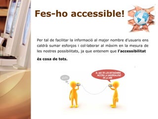 Fes-ho accessible! Per tal de facilitar la informació al major nombre d’usuaris ens caldrà sumar esforços i col·laborar al màxim en la mesura de les nostres possibilitats, ja que entenem que  l’accessibilitat  és cosa de tots.   