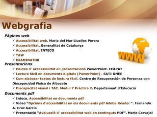 Webgrafia   Pàgines web Accessibilitat web . Maria del Mar Lluelles Perera Accessibilitat . Generalitat de Catalunya  Accessibilitat . INTECO  TAW   EXAMINATOR Presentacions Pautes d’ accessibilitat en presentacions  PowerPoint. CEAPAT Lectura fàcil en documents digitals (PowerPoint)  . SATI DNEE Com elaborar textos de lectura fàcil . Centro de Recuperación de Personas con Discapacidad Física de Albacete Discapacitat visual i TAC. Mòdul 7 Pràctica 2 . Departament d'Educació Documents pdf Inteco.  Accessibilitat en documents  pdf   Vídeo “ Opcions  d’accesibilitat  en els documents  pdf   Adobe   Reader   “. Fernando A. Cruz García Presentació “ Avaluació d’ accessibilitat web en continguts  PDF ”. Mario Carvajal 