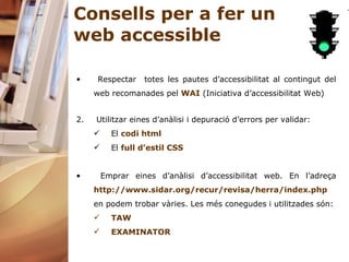 Consells per a fer un web accessible Respectar  totes les pautes d’accessibilitat al contingut del web recomanades pel  WAI  (Iniciativa d’accessibilitat Web) Utilitzar eines d’anàlisi i depuració d’errors per validar: El  codi  html El  full d’estil CSS Emprar eines d’anàlisi d’accessibilitat web. En l’adreça  http://www.sidar.org/recur/revisa/herra/index.php  en podem trobar vàries. Les més conegudes i utilitzades són: TAW EXAMINATOR 