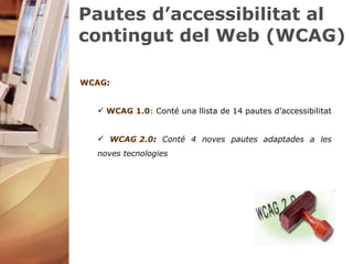 Pautes d’accessibilitat al contingut del Web (WCAG) WCAG :  WCAG 1.0 : Conté una llista de 14 pautes d’accessibilitat WCAG 2.0 :  Conté 4 noves pautes adaptades a les noves tecnologies  