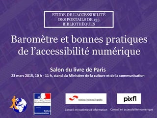 Salon du livre de Paris , lundi 23 mars 2015, 10 h – 11 h. Stand du Ministère de la culture et de la communication
Etude de l’accessibilité des portails de 133 bibliothèques, baromètre et bonnes pratiques
Baromètre et bonnes pratiques
de l’accessibilité numérique
Salon du livre de Paris
23 mars 2015, 10 h - 11 h, stand du Ministère de la culture et de la communication
ETUDE DE L’ACCESSIBILITÉ
DES PORTAILS DE 133
BIBLIOTHÈQUES
Marc Maisonneuve
Conseil en systèmes d'information
Franck Letrouvé
Conseil en accessibilité numérique
 