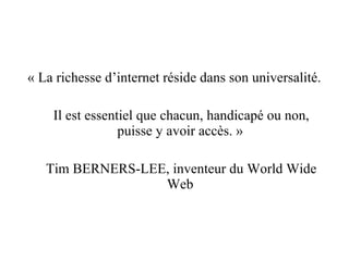 « La richesse d’internet réside dans son universalité. Il est essentiel que chacun, handicapé ou non, puisse y avoir accès. » Tim BERNERS-LEE, inventeur du World Wide Web 