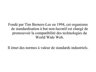 Fondé par Tim Berners-Lee en 1994, cet organisme de standardisation à but non-lucratif est chargé de promouvoir la compatibilité des technologies du World Wide Web. Il émet des normes à valeur de standards industriels. 