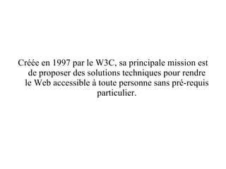 Créée en 1997 par le W3C, sa principale mission est de proposer des solutions techniques pour rendre le Web accessible à toute personne sans pré-requis particulier. 