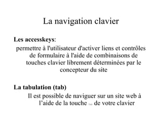La navigation clavier Les accesskeys :  permettre à l'utilisateur d'activer liens et contrôles de formulaire à l'aide de combinaisons de touches clavier librement déterminées par le concepteur du site La tabulation (tab) Il est possible de naviguer sur un site web à  l’aide de la touche  Tab  de votre clavier 
