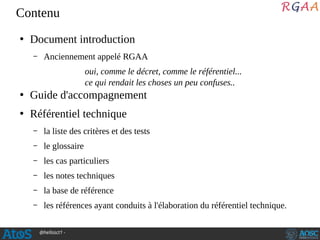 @hellosct1 -
Contenu
●
Document introduction
– Anciennement appelé RGAA
oui, comme le décret, comme le référentiel...
ce qui rendait les choses un peu confuses..
●
Guide d'accompagnement
●
Référentiel technique
– la liste des critères et des tests
– le glossaire
– les cas particuliers
– les notes techniques
– la base de référence
– les références ayant conduits à l'élaboration du référentiel technique.
 
