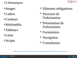 @hellosct1 -
●
Images
●
Cadres
●
Couleurs
●
Multimédia
●
Tableaux
●
Liens
●
Scripts
• Eléments obligatoires
• Structure de
l'information
• Présentation de
l'information
• Formulaires
• Navigation
• Consultation
13 thématiques
https://references.modernisation.gouv.fr/sites/default/files/RGAA3/referentiel_technique.htm
 