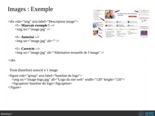 @hellosct1
Images : Exemple
<div role="img" aria-label="Description image">
<!-- Mauvais exemple ! -->
<img src="image.jpg" />
<!-- Autorisé -->
<img src="image.jpg" alt="" />
<!-- Correcte -->
<img src="image.jpg" alt="Alternative textuelle de l’image" />
</div
<figure role="group" aria-label="baseline du logo">
<img src="image-logo.jpg" alt="Logo du site web" width="120" height="120">
<figcaption>baseline du logo</figcaption>
</figure>
Texte (baseline) associé à 1 image
 