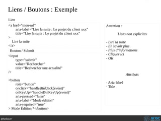 @hellosct1
Liens / Boutons : Exemple
<a href="mon-url"
aria-label="Lire la suite : Le projet du client xxx"
title="Lire la suite : Le projet du client xxx"
>
Lire la suite
</a>
<input
type="submit"
value="Rechercher"
title="Rechercher une actualité"
/>
<button
role="button"
onclick="handleBtnClick(event)"
onKeyUp="handleBtnKeyUp(event)"
aria-pressed="false"
aria-label="Mode édition"
aria-required="true"
> Mode Édition *</button>
Bouton / Submit
Lien
Attention :
Liens non explicites
- Lire la suite
- En savoir plus
- Plus d’informations
- Cliquer ici
- OK
Attributs
- Aria-label
- Title
 