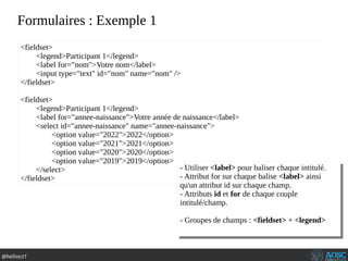 @hellosct1
Formulaires : Exemple 1
<fieldset>
<legend>Participant 1</legend>
<label for="nom">Votre nom</label>
<input type="text" id="nom" name="nom" />
</fieldset>
<fieldset>
<legend>Participant 1</legend>
<label for="annee-naissance">Votre année de naissance</label>
<select id="annee-naissance" name="annee-naissance">
<option value="2022">2022</option>
<option value="2021">2021</option>
<option value="2020">2020</option>
<option value="2019">2019</option>
</select>
</fieldset>
- Utiliser <label> pour baliser chaque intitulé.
- Attribut for sur chaque balise <label> ainsi
qu'un attribut id sur chaque champ.
- Attributs id et for de chaque couple
intitulé/champ.
- Groupes de champs : <fieldset> + <legend>
- Utiliser <label> pour baliser chaque intitulé.
- Attribut for sur chaque balise <label> ainsi
qu'un attribut id sur chaque champ.
- Attributs id et for de chaque couple
intitulé/champ.
- Groupes de champs : <fieldset> + <legend>
 