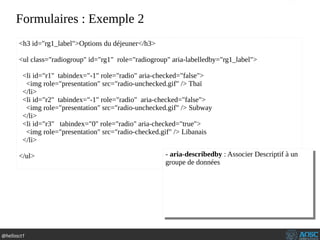 @hellosct1
Formulaires : Exemple 2
<h3 id="rg1_label">Options du déjeuner</h3>
<ul class="radiogroup" id="rg1" role="radiogroup" aria-labelledby="rg1_label">
<li id="r1" tabindex="-1" role="radio" aria-checked="false">
<img role="presentation" src="radio-unchecked.gif" /> Thaï
</li>
<li id="r2" tabindex="-1" role="radio" aria-checked="false">
<img role="presentation" src="radio-unchecked.gif" /> Subway
</li>
<li id="r3" tabindex="0" role="radio" aria-checked="true">
<img role="presentation" src="radio-checked.gif" /> Libanais
</li>
</ul> - aria-describedby : Associer Descriptif à un
groupe de données
- aria-describedby : Associer Descriptif à un
groupe de données
 