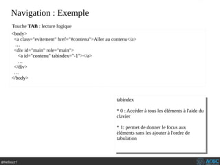 @hellosct1
Navigation : Exemple
<body>
<a class="evitement" href="#contenu">Aller au contenu</a>
…
<div id="main" role="main">
<a id="contenu" tabindex="-1"></a>
…
</div>
…
</body>
Touche TAB : lecture logique
tabindex
* 0 : Accéder à tous les éléments à l'aide du
clavier
* 1: permet de donner le focus aux
éléments sans les ajouter à l'ordre de
tabulation
tabindex
* 0 : Accéder à tous les éléments à l'aide du
clavier
* 1: permet de donner le focus aux
éléments sans les ajouter à l'ordre de
tabulation
 