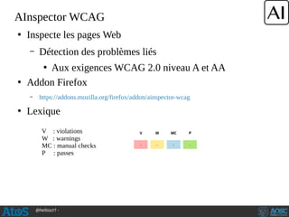 @hellosct1 -
AInspector WCAG
●
Inspecte les pages Web
– Détection des problèmes liés
●
Aux exigences WCAG 2.0 niveau A et AA
●
Addon Firefox
– https://addons.mozilla.org/firefox/addon/ainspector-wcag
●
Lexique
V : violations
W : warnings
MC : manual checks
P : passes
 