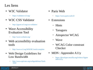 @hellosct1 -
Les liens
●
W3C Validator
– https://validator.w3.org/
●
W3C CSS Validator
– http://jigsaw.w3.org/css-validator/
●
Wave Accessibility
Evaluation Tool
– http://wave.webaim.org/
●
Web accessibility evaluation
tools
– http://www.w3.org/WAI/RC/tools/complete
●
Web Design Guidelines for
Low Bandwidth
– http://www.aptivate.org/webguidelines/Tools
.html
●
Paris Web
– https://www.paris-web.fr/
●
Extensions
– Hints
– Tanaguru
– Ainspector WCAG
– Wave
– WCAG Color constrast
Checker
●
MDN : Apprendre A11y
– https://developer.mozilla.org/fr/docs/Appre
ndre/a11y
 