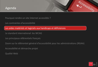 Agenda

Pourquoi rendre un site Internet accessible ?

Les contraintes d’accessibilité

Les aides matériels et logiciels aux handicaps et déficiences

Le standard international: les WCAG

Les principaux référentiels français

Zoom sur le référentiel général d’accessibilité pour les administrations (RGAA)

Accessibilité et démarche projet

Qualité Web
 