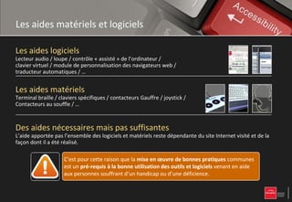 Les aides matériels et logiciels

Les aides logiciels
Lecteur audio / loupe / contrôle « assisté » de l’ordinateur /
clavier virtuel / module de personnalisation des navigateurs web /
traducteur automatiques / …


Les aides matériels
Terminal braille / claviers spécifiques / contacteurs Gauffre / joystick /
Contacteurs au souffle / …



Des aides nécessaires mais pas suffisantes
L’aide apportée pas l’ensemble des logiciels et matériels reste dépendante du site Internet visité et de la
façon dont il a été réalisé.

                     C’est pour cette raison que la mise en œuvre de bonnes pratiques communes
                     est un pré-requis à la bonne utilisation des outils et logiciels venant en aide
                            pré-
                     aux personnes souffrant d’un handicap ou d’une déficience.
 