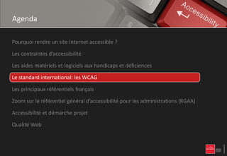 Agenda

Pourquoi rendre un site Internet accessible ?

Les contraintes d’accessibilité

Les aides matériels et logiciels aux handicaps et déficiences

Le standard international: les WCAG

Les principaux référentiels français

Zoom sur le référentiel général d’accessibilité pour les administrations (RGAA)

Accessibilité et démarche projet

Qualité Web
 