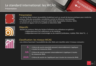 Le standard international: les WCAG
Présentation

               Présentation
               . Les WCAG (Web Content Accessibility Guidelines) sont un recueil de bonnes pratiques pour rendre les
               contenus Web plus accessibles, considérées comme la référence internationale.
               . Les WCAG sont le résultat du travail de la WAI (Web Accessibility Initiative, W3C).
               . La version en vigueur est la 2.0, publiée en décembre 2008.

               Objectifs
               . Rendre les contenus Web plus faciles d'utilisation aux utilisateurs en général :
                      - indépendamment de la déficience ou du handicap,
                      - indépendamment de la technologie ou du matériel (ordinateur, mobile, PDA, Web TV, …)


               Classification: les niveaux WCAG
               . Les critères favorisant l’accessibilité des sites Web sont classifiés selon 3 niveaux croissants :


                          A       Critères de succès essentiels pouvant raisonnablement s’appliquer
                                  à toutes les ressources Web.
                        AA        Critères de succès pouvant raisonnablement s’appliquer à toutes
                                  les ressources Web.
                     AAA          Critères de succès ne s’appliquant pas à toutes les ressources Web.
 