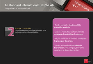 Le standard international: les WCAG
L’organisation en 4 principes


           Principe 1: Perceptible
           L’information et les composants de l’interface
           utilisateur doivent être présentés à l’utilisateur   • Proposer des équivalents textuels à tout
           de façon à ce qu’il puisse les percevoir.            • Proposernon équivalents textuels à tout être
                                                                contenu des textuel qui pourra alors contenu
                                                                non textuel qui pourra alors être présentéles
                                                                présenté toutes les fonctionnalités sous
                                                                • Rendre sous selon les besoins de l'utilisateur :
                                                                d'autres formes
                                                                                 d'autres formes selon
                                                                besoinstoutes les fonctionnalités accessibles au
                                                                • Rendre de l'utilisateur synthèse vocale,
                                                                accessibles au clavier, : grands caractères,
                                                                                  clavier,
                                                                grands caractères, braille,
           Principe 2: Utilisable                               braille, ou langage simplifié. lisible et
                                                                clavier, synthèse vocale, symboles ou
           Les composants de l’interface utilisateur et de      • Rendre
                                                                symboles le contenu textuel
                                                                langage simplifié.
                                                                • Laisser à l'utilisateur suffisamment de
                                                                compréhensible.
                                                                compréhensible
           navigation doivent être utilisables.                 • Laisser à l'utilisateur suffisamment de tempsaux lire
                                                                • Proposer deslire et utiliser le contenu, pour
                                                                temps pour versions de remplacement ,contenu
                                                                etProposercontenu,
                                                                • utiliser le des versions de remplacement
                                                                médias temporels.
                                                                • Faire en sorte que les pages apparaissent
                                                                aux pas concevoir de contenu susceptible de
                                                                • Ne médias temporels.
                                                                • Créer unconcevoir de contenuprésenté de
                                                                et fonctionnent de manière prévisible.
                                                                • Ne pas des crises,qui puisse être susceptible
                                                                                                     susceptible
           Principe 3: Compréhensible                           provoquer contenu crises,
                                                                de provoquer des crises,
                                                                différentes manières sans puisse être présenté
           Les informations et l’utilisation de l’interface     • Créer un contenu qui perte d'information ni
                                                                • Fournir l’utilisateurdes éléments d'orientationles
                                                                • Aider à l'utilisateur à éviter et à mise
                                                                                                      corriger
                                                                de structure (parmanières sans perte en page
           utilisateur doivent être compréhensibles.            de différentes exemple avec une
                                                                • Fournir à saisie
                                                                simplifiée). l'utilisateur des éléments dans le
                                                                erreurs de saisie. contenu et
                                                                pour naviguer, trouver lestructure.se situer
                                                                d'information ni de
                                                                d'orientation pour naviguer, trouver le
                                                                site.                   naviguer, trouver le
                                                                • Faciliter la perceptiondans le site.
                                                                contenu et se situer visuelle et auditive du
                                                                • Faciliter la perception visuelle et auditive
                                                                contenu par l'utilisateur, notamment en séparant
           Principe 4: Robuste                                  du contenu par l'utilisateur, notamment en
                                                                le premier plan de l'arrière-plan.
                                                                                     l'arrière-
           Le contenu doit être suffisamment robuste pour       séparant le premier plan de l'arrière-plan.
           être interprété de manière fiable par une large
           variété d’agents utilisateurs, y compris les
           technologies d’assistance.
 