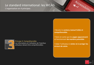 Le standard international: les WCAG
L’organisation en 4 principes


           Principe 1: Perceptible
           L’information et les composants de l’interface
           utilisateur doivent être présentés à l’utilisateur
           de façon à ce qu’il puisse les percevoir.            • Proposer des équivalents textuels à tout contenu
                                                                non textuel qui pourra alors être présenté sous
                                                                • Rendre toutes les les besoins de l'utilisateur :
                                                                d'autres formes selon fonctionnalités
                                                                • Rendre toutes les fonctionnalités accessibles au
                                                                accessibles au clavier, synthèse vocale,
                                                                grands caractères, braille,
           Principe 2: Utilisable
           Les composants de l’interface utilisateur et de      • Rendre ou langage simplifié. lisible et
                                                                clavier,
                                                                symboles le contenu textuel
           navigation doivent être utilisables.                 • Laisser à l'utilisateur suffisamment de temps pour lire
                                                                compréhensible.
                                                                compréhensible
                                                                  Laisser à l'utilisateur suffisamment de
                                                                • Proposer des versions de remplacement aux
                                                                •
                                                                temps pour lire et utiliser le contenu,
                                                                et utiliser le contenu,
                                                                médias temporels.
                                                                • Faire en sorte que les pages apparaissent
                                                                • Ne pas concevoir de contenu susceptible de
                                                                • Créer unconcevoir de contenuprésenté de
                                                                et fonctionnent de manière prévisible.
                                                                • Ne pas des crises,qui puisse être susceptible
                                                                provoquer contenu crises,
           Principe 3: Compréhensible                           de provoquer des sans perte d'information ni
                                                                différentes manières
           Les informations et l’utilisation de l’interface
           utilisateur doivent être compréhensibles.
                                                                • Fournir l’utilisateurdes éléments à mise en page
                                                                de structure (par exemple avec et d'orientationles
                                                                • Aider à l'utilisateur à éviter une corriger
                                                                • Fournir à saisie
                                                                simplifiée). l'utilisateur des éléments dans le
                                                                erreurs de saisie.
                                                                pour naviguer, trouver le contenu et se situer
                                                                d'orientation pour naviguer, trouver le
                                                                site.
                                                                • Faciliter la perceptiondans le site.
                                                                contenu et se situer visuelle et auditive du
                                                                contenu par l'utilisateur, notamment en séparant
           Principe 4: Robuste                                  le premier plan de l'arrière-plan.
                                                                                     l'arrière-
           Le contenu doit être suffisamment robuste pour
           être interprété de manière fiable par une large
           variété d’agents utilisateurs, y compris les
           technologies d’assistance.
 