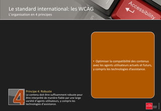 Le standard international: les WCAG
L’organisation en 4 principes


           Principe 1: Perceptible
           L’information et les composants de l’interface
           utilisateur doivent être présentés à l’utilisateur   • Proposer des équivalents textuels à tout
           de façon à ce qu’il puisse les percevoir.            • Proposernon équivalents textuels à tout être
                                                                contenu des textuel qui pourra alors contenu
                                                                non textuel qui pourra alors être présentéles
                                                                présenté toutes les fonctionnalités sous
                                                                • Rendre sous selon les besoins de l'utilisateur :
                                                                d'autres formes
                                                                                 d'autres formes selon
                                                                besoinstoutes les fonctionnalités accessibles au
                                                                • Rendre de l'utilisateur synthèse vocale,
                                                                accessibles au clavier, : grands caractères,
                                                                                  clavier,
                                                                grands caractères, braille,
           Principe 2: Utilisable                               braille, ou langage simplifié. lisible et
                                                                clavier, synthèse vocale, symboles ou
           Les composants de l’interface utilisateur et de      • Rendre
                                                                symboles le contenu textuel
                                                                langage simplifié.
                                                                • Laisser à l'utilisateur suffisamment de
                                                                compréhensible.
                                                                compréhensible
           navigation doivent être utilisables.                 • Laisser à l'utilisateur suffisamment de tempsaux lire
                                                                • Proposer deslire et utiliser le contenu, pour
                                                                temps pour versions de remplacement ,contenu
                                                                etProposercontenu,
                                                                   utiliser le des versions de remplacement
                                                                • Optimiser la compatibilité des contenus
                                                                médias temporels.
                                                                • Faire en sorte que les pages apparaissent
                                                                avecmédias temporels. susceptible de
                                                                aux pas concevoir utilisateurs actuels et futurs,
                                                                • Ne pas agents de contenu
                                                                       les
                                                                • Créer unconcevoir de contenuprésenté de
                                                                et fonctionnent de manière prévisible.
                                                                • compriscontenu qui puisse être susceptible
                                                                  Ne                                 susceptible
           Principe 3: Compréhensible                           y
                                                                provoquer des crises, crises, d’assistance.
                                                                              les technologies
                                                                de provoquer des crises,
                                                                différentes manières sans puisse être présenté
           Les informations et l’utilisation de l’interface     • Créer un contenu qui perte d'information ni
                                                                • Fournir l’utilisateurdes éléments d'orientationles
                                                                • Aider à l'utilisateur à éviter et à mise
                                                                                                      corriger
                                                                de structure (parmanières sans perte en page
           utilisateur doivent être compréhensibles.            de différentes exemple avec une
                                                                • Fournir à saisie
                                                                simplifiée). l'utilisateur des éléments dans le
                                                                erreurs de saisie. contenu et
                                                                pour naviguer, trouver lestructure.se situer
                                                                d'information ni de
                                                                d'orientation pour naviguer, trouver le
                                                                site.                   naviguer, trouver le
                                                                • Faciliter la perceptiondans le site.
                                                                contenu et se situer visuelle et auditive du
                                                                • Faciliter la perception visuelle et auditive
                                                                contenu par l'utilisateur, notamment en séparant
           Principe 4: Robuste                                  du contenu par l'utilisateur, notamment en
                                                                le premier plan de l'arrière-plan.
                                                                                     l'arrière-
           Le contenu doit être suffisamment robuste pour       séparant le premier plan de l'arrière-plan.
           être interprété de manière fiable par une large
           variété d’agents utilisateurs, y compris les
           technologies d’assistance.
 