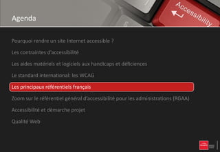 Agenda

Pourquoi rendre un site Internet accessible ?

Les contraintes d’accessibilité

Les aides matériels et logiciels aux handicaps et déficiences

Le standard international: les WCAG

Les principaux référentiels français

Zoom sur le référentiel général d’accessibilité pour les administrations (RGAA)

Accessibilité et démarche projet

Qualité Web
 