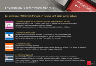 Les principaux référentiels français

Les principaux référentiels français en vigueur sont basés sur les WCAG.

         Le référentiel général d’accessibilité pour les administrations (RGAA)
         . Mis en œuvre par la DGME. La version 2.2 est parue en octobre 2009 (publication d’un arrêté).
         . Référentiel à destination des administrations publiques.
         . L’outil de mesure de conformité au RGAA est destiné aux administrations publiques.


         Le référentiel Accessiweb
         . Mis en œuvre par l’association BrailleNet. La version 2.0 est parue en décembre 2009.
         . Le « label Accessiweb » qualifie l’accessibilité d’un site Web dans son concept général
         . La « barre Accessiweb » permet de tester l’accessibilité des contenus.


         Le référentiel Ocawa
         . Mis en œuvre par Urbilog et Orange.
         . L’outil associé est proposé sous différentes formes (toolbar, webservice, en ligne, …) et permet de mesure la
         conformité d’un site Web à différents référentiels : Ocawa, RGAA, WCAG


         Le référentiel Opquast
         . Ensemble de bonnes pratiques pour la qualité des services en ligne mis en œuvre par Temesis.
         . Opquast intègre des critères d’accessibilité mais va au-delà (contenu, cookies, sécurité, navigation, …).
         . L’outil « Mon-Opquast » permet de mesurer la conformité d’un site Web à différents référentiels: Opquast,
         RGAA v1/v2.2, Accessiweb v1.1/v2.0
 