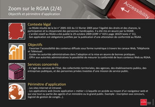 Zoom sur le RGAA (2/4)
Objectifs et périmètre d’application

             Contexte légal
             . Le RGAA résulte de la loi n° 2005-102 du 11 février 2005 pour l’égalité des droits et des chances, la
             participation et la citoyenneté des personnes handicapées. Il a été mis en œuvre par la DGME.
             . L'arrêté relatif au RGAA a été publié le 29 octobre 2009 (JORF n° 0251 page 18329 texte n° 31).
             . Son application est obligatoire justifiée par la publication d’une attestation de conformité au RGAA.

             Objectifs
             . Favoriser l’accessibilité des contenus diffusés sous forme numérique à travers les canaux Web, Téléphonie
             et Télévisuel.
             . Guider les autorités administratives dans l’adoption et la mise en œuvre de bonnes pratiques.
             . Offrir aux autorités administratives la possibilité de mesurer la conformité de leurs contenus Web au RGAA.

             Services concernés
             . Il s’agit des services de l’Etat, des collectivités territoriales, des agences, des établissements publics, des
             entreprises publiques, et des personnes privées investies d’une mission de service public.



             Périmètre d’application
             . Les sites Internet et intranet.
             . Les applications web (toute application « métier » à laquelle on accède au moyen d’un navigateur web et
             qui vise tout ou partie des agents d’un ministère ou le grand public. Exemple : inscription aux concours,
             logiciel de gestion de congés…).
 