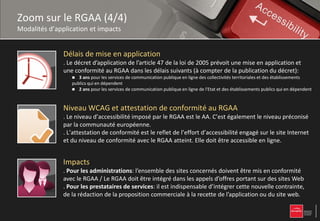 Zoom sur le RGAA (4/4)
Modalités d’application et impacts


               Délais de mise en application
               . Le décret d’application de l’article 47 de la loi de 2005 prévoit une mise en application et
               une conformité au RGAA dans les délais suivants (à compter de la publication du décret):
                    3 ans pour les services de communication publique en ligne des collectivités territoriales et des établissements
                  publics qui en dépendent
                   2 ans pour les services de communication publique en ligne de l'Etat et des établissements publics qui en dépendent



               Niveau WCAG et attestation de conformité au RGAA
               . Le niveau d’accessibilité imposé par le RGAA est le AA. C’est également le niveau préconisé
               par la communauté européenne.
               . L’attestation de conformité est le reflet de l’effort d’accessibilité engagé sur le site Internet
               et du niveau de conformité avec le RGAA atteint. Elle doit être accessible en ligne.


               Impacts
               . Pour les administrations: l’ensemble des sites concernés doivent être mis en conformité
               avec le RGAA / Le RGAA doit être intégré dans les appels d’offres portant sur des sites Web
               . Pour les prestataires de services: il est indispensable d’intégrer cette nouvelle contrainte,
               de la rédaction de la proposition commerciale à la recette de l’application ou du site web.
 