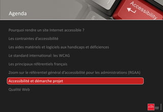 Agenda

Pourquoi rendre un site Internet accessible ?

Les contraintes d’accessibilité

Les aides matériels et logiciels aux handicaps et déficiences

Le standard international: les WCAG

Les principaux référentiels français

Zoom sur le référentiel général d’accessibilité pour les administrations (RGAA)

Accessibilité et démarche projet

Qualité Web
 