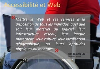Accessibilité et Web
  «Mettre    le Web et ses services à la
    disposition de tous les individus, quel que
    soit leur matériel ou logiciel, leur
    infrastructure réseau, leur langue
    maternelle, leur culture, leur localisation
    géographique, ou leurs aptitudes
    physiques ou mentales.
                  mentales.«
                                    Tim Berners-Lee
                                    Fondateur du W3C
 