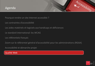 Agenda

Pourquoi rendre un site Internet accessible ?

Les contraintes d’accessibilité

Les aides matériels et logiciels aux handicaps et déficiences

Le standard international: les WCAG

Les référentiels français

Zoom sur le référentiel général d’accessibilité pour les administrations (RGAA)

Accessibilité et démarche projet

Qualité Web
 