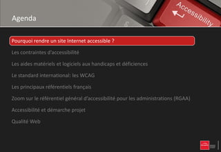 Agenda

Pourquoi rendre un site Internet accessible ?

Les contraintes d’accessibilité

Les aides matériels et logiciels aux handicaps et déficiences

Le standard international: les WCAG

Les principaux référentiels français

Zoom sur le référentiel général d’accessibilité pour les administrations (RGAA)

Accessibilité et démarche projet

Qualité Web
 