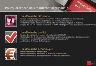 Pourquoi rendre un site Internet accessible ?

          Une démarche citoyenne
          . Environ 10 millions de personnes concernées en France (650 millions dans le monde)
          . Favorisation de l’intégration et de l’accès aux contenus Web pour tous
          . Conformité avec les attentes des outils d’aides aux handicaps (logiciels et matériels)
          . Respect des lois (en France la conformité au RGAA est obligatoire pour les autorités administratives)



          Une démarche qualité
          . Respect des standards et normes internationales (W3C/WAI)
          . Optimisation des développements (séparation fond/forme), amélioration du référencement
          . Portabilité et compatibilité logicielle et matérielle des sites Web
          . Amélioration de l’image de l’entreprise



          Une démarche économique
          . Diminution des coûts d’exploitation
          . Diminution des coûts d’évolution et de mise à niveau du site
          . Diminution des coûts de compensation d’un déficit d’accessibilité
 