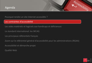 Agenda

Pourquoi rendre un site Internet accessible ?

Les contraintes d’accessibilité

Les aides matériels et logiciels aux handicaps et déficiences

Le standard international: les WCAG

Les principaux référentiels français

Zoom sur le référentiel général d’accessibilité pour les administrations (RGAA)

Accessibilité et démarche projet

Qualité Web
 