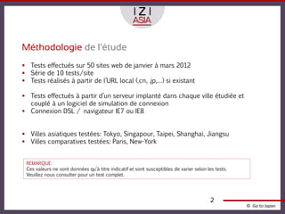 Méthodologie de l’étude
 Tests effectués sur 50 sites web de janvier à mars 2012
 Série de 10 tests/site
 Tests réalisés à partir de l’URL local (.cn, .jp,…) si existant

 Tests effectués à partir d’un serveur implanté dans chaque ville étudiée et
  couplé à un logiciel de simulation de connexion
 Connexion DSL / navigateur IE7 ou IE8


 Villes asiatiques testées: Tokyo, Singapour, Taipei, Shanghai, Jiangsu
 Villes comparatives testées: Paris, New-York


 REMARQUE:
 Ces valeurs ne sont données qu’à titre indicatif et sont susceptibles de varier selon les tests.
 Veuillez nous consulter pour un test complet.




                                                                                         2
                                                                                                    © Go to Japan
 