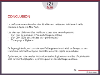 CONCLUSION

La performance en Asie des sites étudiées est nettement inférieure à celle
constaté à Paris et à New-York.

Les sites qui obtiennent les meilleurs scores sont ceux disposant:
- d’un nom de domaine et/ou un hébergement local
- d’un CDN (60% des 10 sites les + performants)
- D’une page « légère »


De façon générale, on constate que l’hébergement centralisé en Europe ou aux
Etats-Unis est insuffisant pour permettre un accès rapide depuis l’Asie.

Egalement, on note que les innovations technologiques en matière d’optimisation
sont rarement appliquées, y compris pour les sites hébergés en local.



                                                                 34
                                                                             © Go to Japan
 