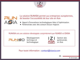 La solution RUNASIA permet aux entreprises européennes,
            de booster l’accessibilité de leur site en Asie

             Apport d’innovations technologiques liées à l’optimisation
             Partenariats avec des acteurs locaux majeurs




RUNASIA est une solution développée conjointement par RUNISO et IZIASIA

                    Développement                        Gestion des
                    technique et                         partenariats
                    technologique                        en Asie



           Pour toute information : contact@iziasia.com

                                                           35
                                                                           © Go to Japan
 