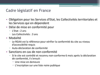 Cadre législatif en France

• Obligation pour les Services d'Etat, les Collectivités territoriales et
  les Services qui en dépendent
• Délai de mise en conformité pour
  ▫ L'Etat : 2 ans
  ▫ Les Collectivités : 3 ans
• Modalité
  ▫ Le RGAA est la référence pour vérifier la conformité du site au niveau
    d’accessibilité requis
  ▫ Auto-déclaration de conformité
• Sanctions en cas de non-conformité
  ▫ Si le site est contrôlé et reconnu non-conforme 6 mois après la déclaration
    de conformité, il s'ensuit :
     Une mise en demeure
     L'inscription sur une liste noire publique
 