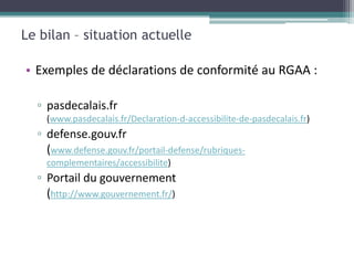 Le bilan – situation actuelle

• Exemples de déclarations de conformité au RGAA :

  ▫ pasdecalais.fr
    (www.pasdecalais.fr/Declaration-d-accessibilite-de-pasdecalais.fr)
  ▫ defense.gouv.fr
    (www.defense.gouv.fr/portail-defense/rubriques-
    complementaires/accessibilite)
  ▫ Portail du gouvernement
    (http://www.gouvernement.fr/)
 