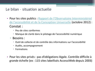 Le bilan – situation actuelle

• Pour les sites publics : Rapport de l'Observatoire Interministériel
  de l'accessibilité et de la Conception Universelle (octobre 2012) :
  Constat :
      Peu de sites conformes
      Manque de clarté dans le pilotage de l’accessibilité numérique
  ▫ Besoins :
      Outil de collecte et de contrôle des informations sur l’accessibilité
      Audits, accompagnement
      Formations

• Pour les sites privés : pas d’obligations légale. Contrôle difficile à
  grande échelle (ex : 115 sites labellisés AccessiWeb depuis 2003)
 